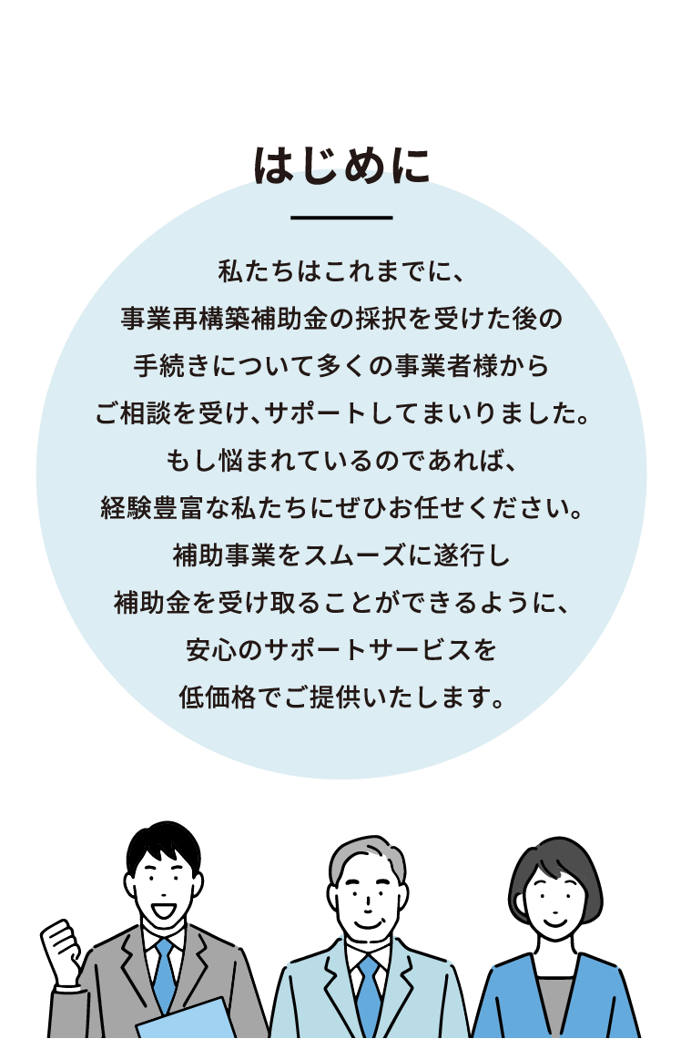 はじめに 私たちはこれまでに、事業再構築補助金の採択を受けた後の手続きについて多くの事業者様からご相談を受け、サポートしてまいりました。もし悩まれているのであれば、経験豊富な私たちにぜひお任せください。補助事業をスムーズに遂行し補助金を受け取ることができるように、安心のサポートサービスを低価格でご提供いたします。