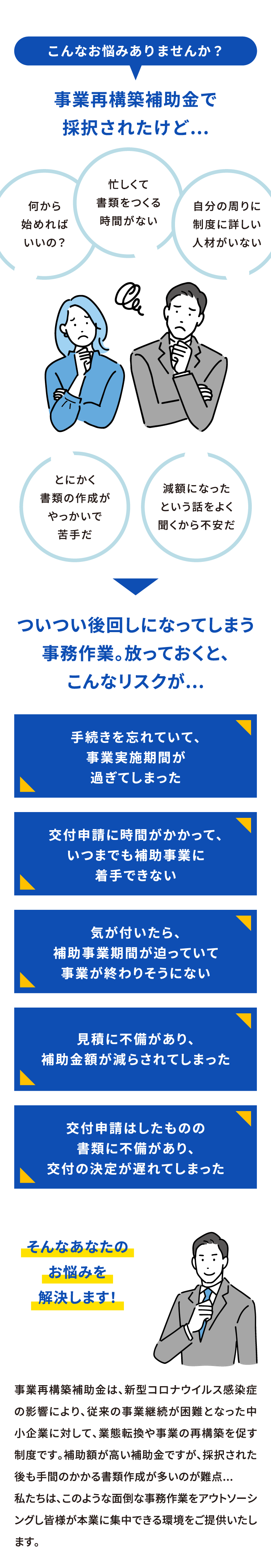 こんなお悩みありませんか？事業再構築補助金で採択されたけど...何から始めればいいの？忙しくて書類をつくる時間がない、自分の周りに制度に詳しい人材がいない、とにかく書類の作成がやっかいで苦手だ、減額になったという話をよく聞くから不安だ、ついつい後回しになってしまう事務作業。放っておくと、こんなリスクが...。手続きを忘れていて、事業実施期間が過ぎてしまった。交付申請に時間がかかって、いつまでも補助事業に着手できない。気が付いたら、補助事業期間が迫っていて事業が終わりそうにない。見積に不備があり、補助金額が減らされてしまった。交付申請はしたものの書類に不備があり、交付の決定が遅れてしまった。そんなあなたのお悩みを解決します！事業再構築補助金は、新型コロナウイルス感染症の影響により、従来の事業継続が困難となった中小企業に対して、業態転換や事業の再構築を促す制度です。補助額が高い補助金ですが、採択された後も手間のかかる書類作成が多いのが難点...私たちは、このような面倒な事務作業をアウトソーシングし皆様が本業に集中できる環境をご提供いたします。