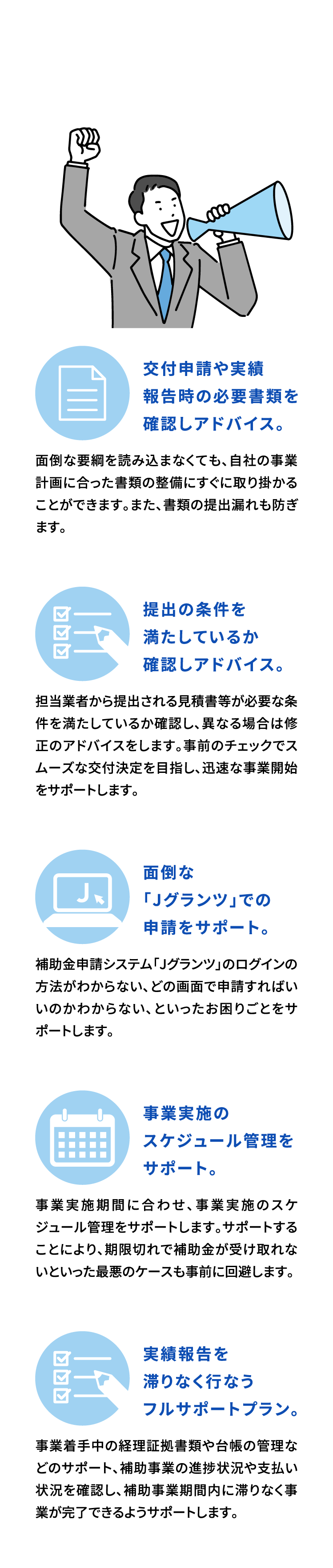 当事務所が提供するサービス　交付申請や実績報告時の必要書類を確認しアドバイス。面倒な要綱を読み込まなくても、自社の事業計画に合った書類の整備にすぐに取り掛かることができます。また、書類の提出漏れも防ぎます。提出の条件を満たしているか確認しアドバイス。担当業者から提出される見積書等が必要な条件を満たしているか確認し、異なる場合は修正のアドバイスをします。事前のチェックでスムーズな交付決定を目指し、迅速な事業開始をサポートします。面倒な「Jグランツ」での申請をサポート。補助金申請システム「Jグランツ」のログインの方法がわからない、どの画面で申請すればいいのかわからない、といったお困りごとをサポートします。事業実施のスケジュール管理をサポート。事業実施期間に合わせ、事業実施のスケジュール管理をサポートします。サポートすることにより、期限切れで補助金が受け取れないといった最悪のケースも事前に回避します。実績報告を滞りなく行なうフルサポートプラン。事業着手中の経理証拠書類や台帳の管理などのサポート、補助事業の進捗状況や支払い状況を確認し、補助事業期間内に滞りなく事業が完了できるようサポートします。