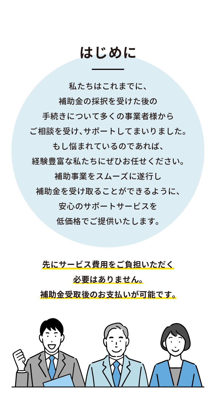 はじめに 私たちはこれまでに、補助金の採択を受けた後の手続きについて
多くの事業者様からご相談を受け、サポートしてまいりました。
もし悩まれているのであれば、経験豊富な私たちにぜひお任せください。
補助事業をスムーズに遂行し補助金を受け取ることができるように、
安心のサポートサービスを低価格でご提供いたします。

先にサービス費用をご負担いただく必要はありません。補助金受取後のお支払いが可能です。