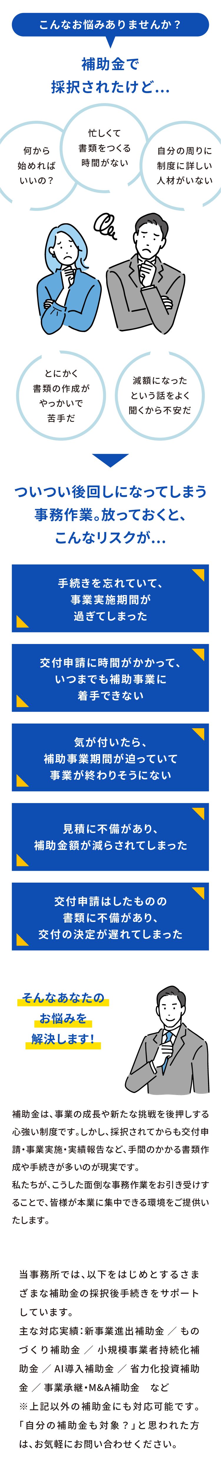 こんなお悩みありませんか？　補助金に採択されたけど...何から始めればいいの？忙しくて書類をつくる時間がない、自分の周りに制度に詳しい人材がいない、とにかく書類の作成がやっかいで苦手だ、減額になったという話をよく聞くから不安だ、ついつい後回しになってしまう事務作業。放っておくと、こんなリスクが...。手続きを忘れていて、事業実施期間が過ぎてしまった。交付申請に時間がかかって、いつまでも補助事業に着手できない。気が付いたら、補助事業期間が迫っていて事業が終わりそうにない。見積に不備があり、補助金額が減らされてしまった。交付申請はしたものの書類に不備があり、交付の決定が遅れてしまった。そんなあなたのお悩みを解決します！補助金は、事業の成長や新たな挑戦を後押しする心強い制度です。しかし、採択されてからも交付申請・事業実施・実績報告など、手間のかかる書類作成や手続きが多いのが現実です。
私たちが、こうした面倒な事務作業をお引き受けすることで、皆様が本業に集中できる環境をご提供いたします。
当事務所では、以下をはじめとするさまざまな補助金の採択後手続きをサポートしています。
主な対応実績：新事業進出補助金 ／ ものづくり補助金 ／ 小規模事業者持続化補助金 ／ AI導入補助金 ／ 省力化投資補助金 ／ 事業承継・M&A補助金　など
※上記以外の補助金にも対応可能です。「自分の補助金も対象？」と思われた方は、お気軽にお問い合わせください。
