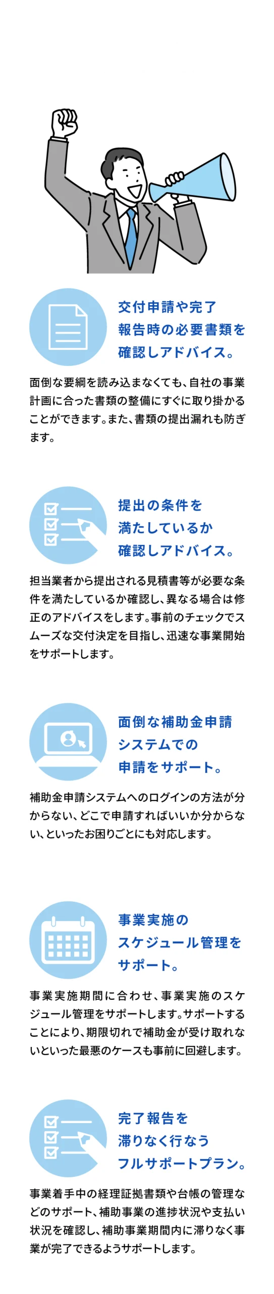 当事務所が提供するサービス　交付申請や完了報告時の必要書類を確認しアドバイス。
面倒な要綱を読み込まなくても、自社の事業計画に合った書類の整備にすぐに取り掛かることができます。また、書類の提出漏れも防ぎます。

提出の条件を満たしているか確認しアドバイス。
担当業者から提出される見積書等が必要な条件を満たしているか確認し、異なる場合は修正のアドバイスをします。事前のチェックでスムーズな交付決定を目指し、迅速な事業開始をサポートします。

面倒な補助金申請システムでの申請をサポート。
補助金申請システムへのログインの方法が分からない、どこで申請すればいいか分からない、といったお困りごとにも対応します。

事業実施のスケジュール管理をサポート。
事業実施期間に合わせ、事業実施のスケジュール管理をサポートします。サポートすることにより、期限切れで補助金が受け取れないといった最悪のケースも事前に回避します。

完了報告を滞りなく行なうフルサポートプラン。
事業着手中の経理証拠書類や台帳の管理などのサポート、補助事業の進捗状況や支払い状況を確認し、補助事業期間内に滞りなく事業が完了できるようサポートします。