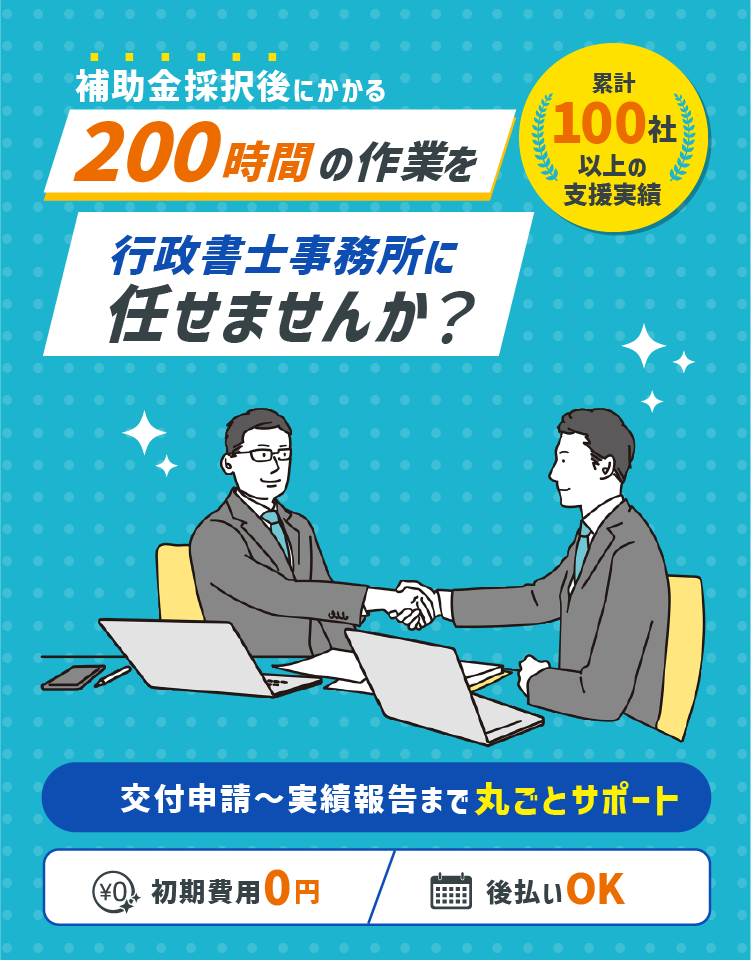 補助金採択後にかかる200時間の作業を行政書士事務所に任せませんか？　交付申請～実績報告まで丸ごとサポート　初期費用0円　後払いOK　累計100社以上の支援実績
